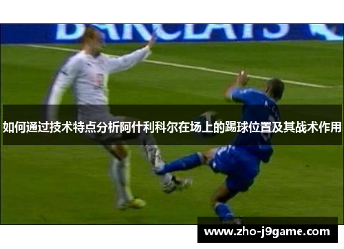 如何通过技术特点分析阿什利科尔在场上的踢球位置及其战术作用 如何通过技术特点分析阿什利科尔在场上的踢球位置及其战术作用