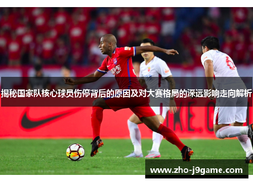 揭秘国家队核心球员伤停背后的原因及对大赛格局的深远影响走向解析